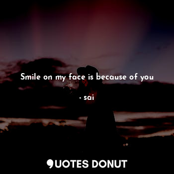 Smile on my face is because of you