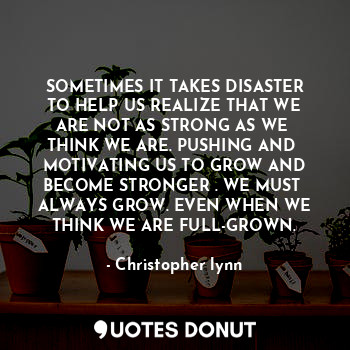 SOMETIMES IT TAKES DISASTER
TO HELP US REALIZE THAT WE
ARE NOT AS STRONG AS WE 
THINK WE ARE. PUSHING AND 
MOTIVATING US TO GROW AND
BECOME STRONGER . WE MUST 
ALWAYS GROW. EVEN WHEN WE
THINK WE ARE FULL-GROWN.