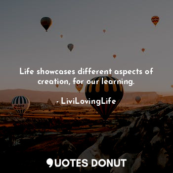 Life showcases different aspects of creation, for our learning.