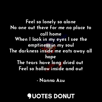 Feel so lonely so alone
No one out there for me no place to call home
When I look in my eyes I see the emptiness in my soul
The darkness inside me eats away all hope
The tears have long dried out 
Feel so hollow inside and out