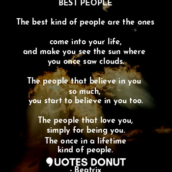 BEST PEOPLE

The best kind of people are the ones 
come into your life,
and make you see the sun where 
you once saw clouds.

The people that believe in you 
so much, 
you start to believe in you too.

The people that love you,
simply for being you.
The once in a lifetime
kind of people.