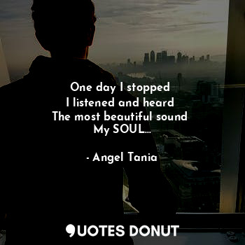 One day I stopped 
I listened and heard 
The most beautiful sound 
My SOUL…