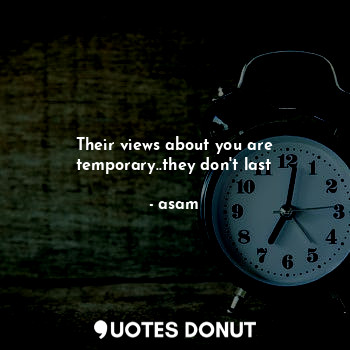 Their views about you are temporary..they don't last
