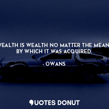 WEALTH IS WEALTH NO MATTER THE MEANS BY WHICH IT WAS ACQUIRED.