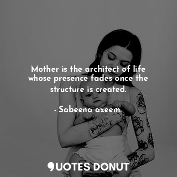 Mother is the architect of life whose presence fades once the structure is created.