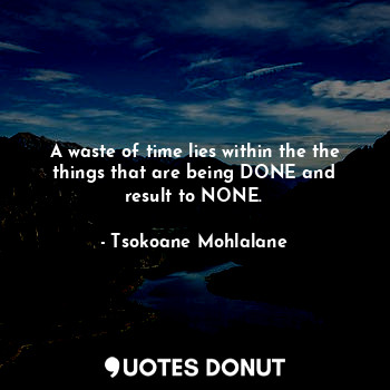 A waste of time lies within the the things that are being DONE and result to NONE.