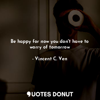  Be happy for now you don't have to worry of tomorrow... - Vincent C. Ven - Quotes Donut