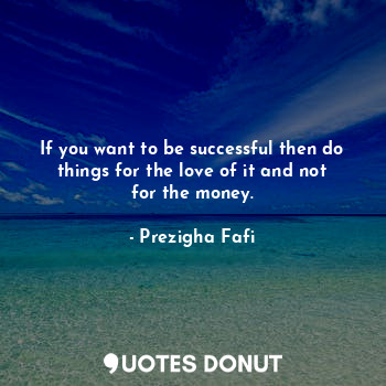If you want to be successful then do things for the love of it and not for the money.