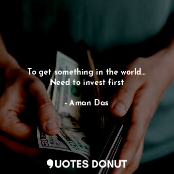  To get something in the world... Need to invest first... - Aman Das - Quotes Donut