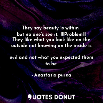 They say beauty is within 
but no one's see it.  !!!Problem!!!
They like what you look like on the outside not knowing on the inside is 
evil and not what you expected them to be