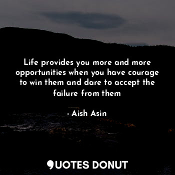 Life provides you more and more opportunities when you have courage to win them and dare to accept the failure from them
