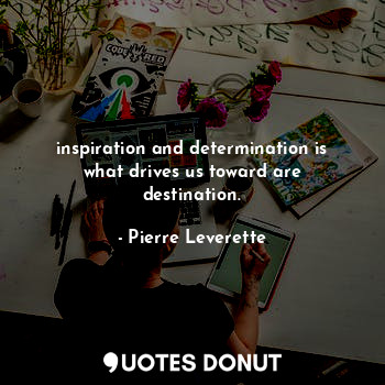 inspiration and determination is what drives us toward are destination.