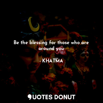 Be the blessing for those who are around you