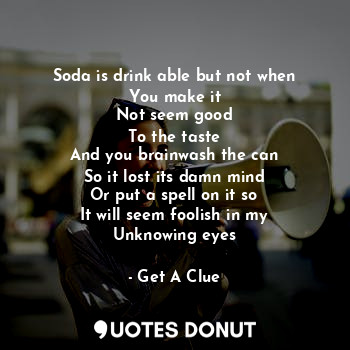 Soda is drink able but not when
You make it
Not seem good
To the taste
And you brainwash the can
So it lost its damn mind
Or put a spell on it so
It will seem foolish in my
Unknowing eyes