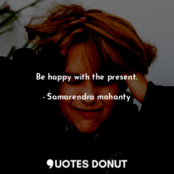 Be happy with the present.