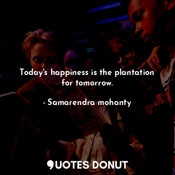 Today's happiness is the plantation for tomorrow.