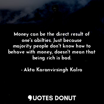 Money can be the direct result of one's abilties. Just because majority people don't know how to behave with money, doesn't mean that being rich is bad.