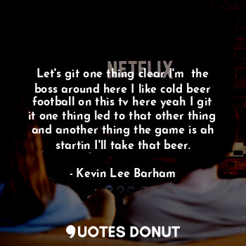 Let's git one thing clear I'm  the boss around here I like cold beer football on this tv here yeah I git it one thing led to that other thing and another thing the game is ah startin I'll take that beer.