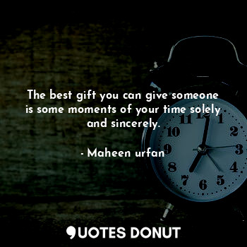 The best gift you can give someone is some moments of your time solely and sincerely.