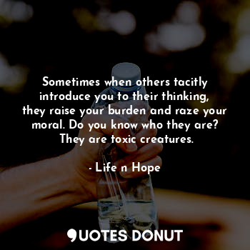 Sometimes when others tacitly introduce you to their thinking, they raise your burden and raze your moral. Do you know who they are?
 They are toxic creatures.