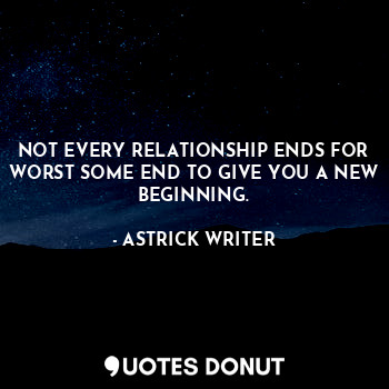 NOT EVERY RELATIONSHIP ENDS FOR WORST SOME END TO GIVE YOU A NEW BEGINNING.