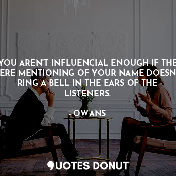 YOU AREN'T INFLUENCIAL ENOUGH IF THE MERE MENTIONING OF YOUR NAME DOESN'T RING A BELL IN THE EARS OF THE LISTENERS.