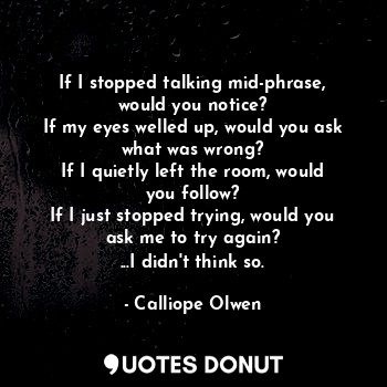  If I stopped talking mid-phrase, would you notice?
If my eyes welled up, would y... - Calliope Olwen - Quotes Donut