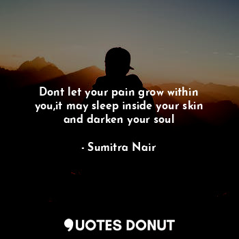 Dont let your pain grow within you,it may sleep inside your skin and darken your soul