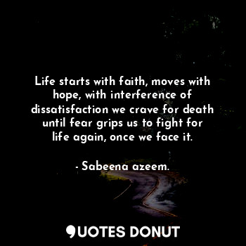 Life starts with faith, moves with hope, with interference of dissatisfaction we crave for death until fear grips us to fight for life again, once we face it.