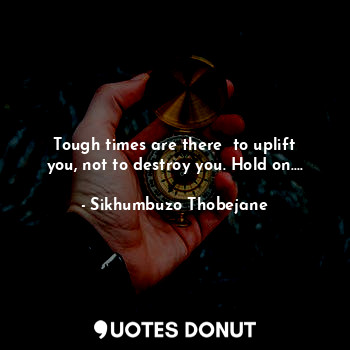 Tough times are there  to uplift you, not to destroy you. Hold on....