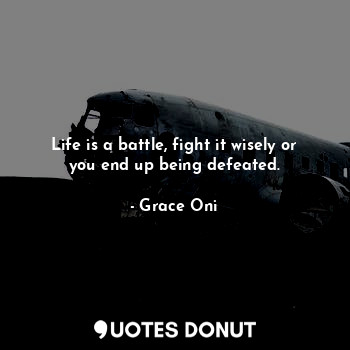 Life is a battle, fight it wisely or you end up being defeated.