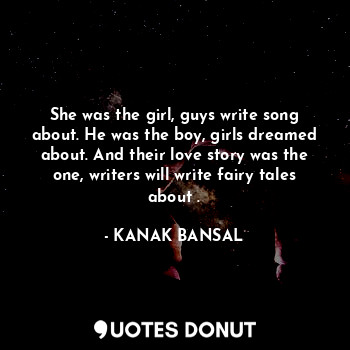 She was the girl, guys write song about. He was the boy, girls dreamed about. And their love story was the one, writers will write fairy tales about .