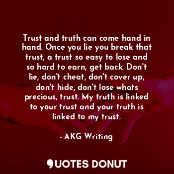 Trust and truth can come hand in hand. Once you lie you break that trust, a trust so easy to lose and so hard to earn, get back. Don't lie, don't cheat, don't cover up, don't hide, don't lose whats precious, trust. My truth is linked to your trust and your truth is linked to my trust.