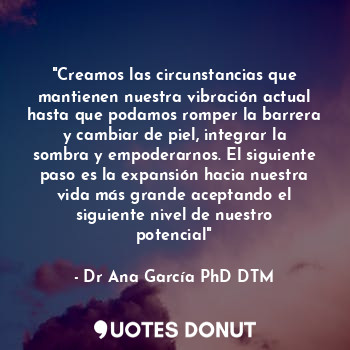 "Creamos las circunstancias que mantienen nuestra vibración actual hasta que podamos romper la barrera y cambiar de piel, integrar la sombra y empoderarnos. El siguiente paso es la expansión hacia nuestra vida más grande aceptando el siguiente nivel de nuestro potencial"