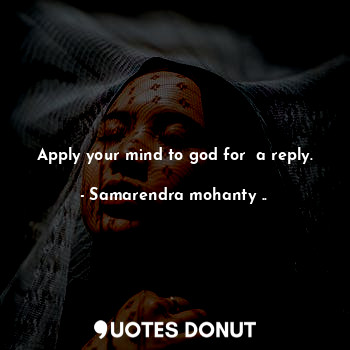 Apply your mind to god for  a reply.