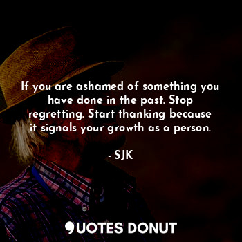 If you are ashamed of something you have done in the past. Stop regretting. Start thanking because it signals your growth as a person.