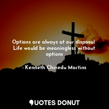 Options are always at our disposal 
Life would be meaningless without options