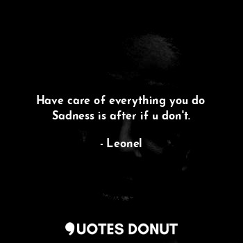 Have care of everything you do
Sadness is after if u don't.