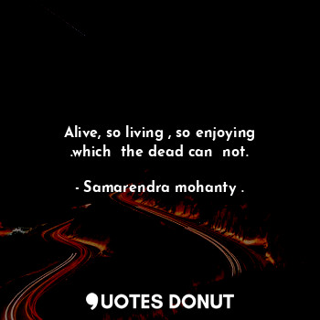  Alive, so living , so enjoying .which  the dead can  not.... - Samarendra mohanty . - Quotes Donut