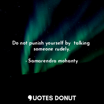 Do not punish yourself by  talking  someone rudely.