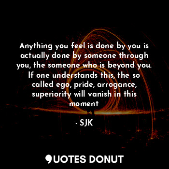 Anything you feel is done by you is actually done by someone through you, the someone who is beyond you. If one understands this, the so called ego, pride, arrogance, superiority will vanish in this moment