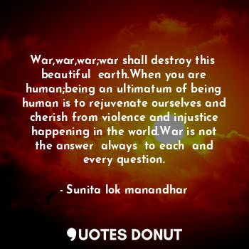 War,war,war;war shall destroy this  beautiful  earth.When you are human;being an ultimatum of being human is to rejuvenate ourselves and cherish from violence and injustice happening in the world.War is not the answer  always  to each  and every question.