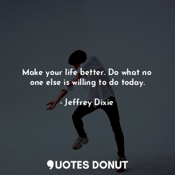 Make your life better. Do what no one else is willing to do today.