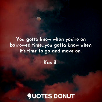 You gotta know when you're on borrowed time...you gotta know when it's time to go and move on.