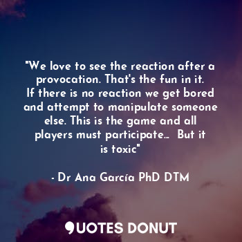 "We love to see the reaction after a provocation. That's the fun in it. If there is no reaction we get bored and attempt to manipulate someone else. This is the game and all players must participate...  But it is toxic"