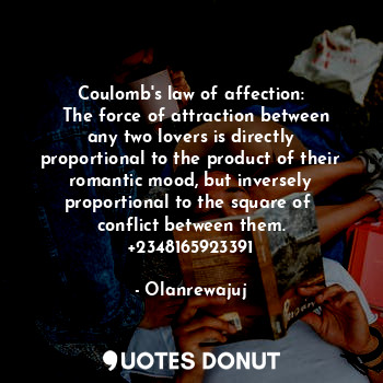Coulomb's law of affection:
  The force of attraction between any two lovers is directly proportional to the product of their romantic mood, but inversely proportional to the square of  conflict between them. +2348165923391