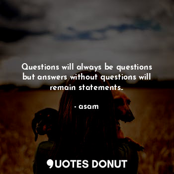 Questions will always be questions but answers without questions will remain statements..