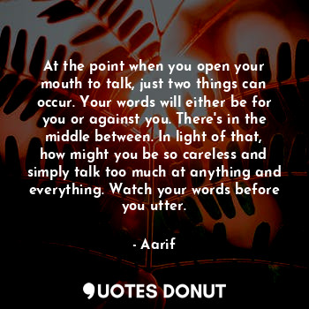At the point when you open your mouth to talk, just two things can occur. Your words will either be for you or against you. There's in the middle between. In light of that, how might you be so careless and simply talk too much at anything and everything. Watch your words before you utter.