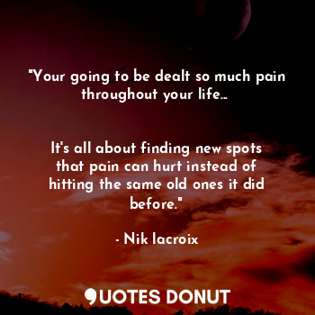 "Your going to be dealt so much pain throughout your life... 


It's all about finding new spots that pain can hurt instead of hitting the same old ones it did before."