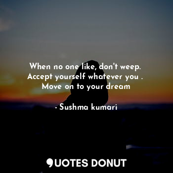 When no one like, don't weep. 
Accept yourself whatever you . 
Move on to your dream